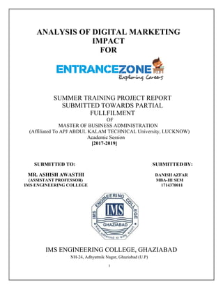 I
ANALYSIS OF DIGITAL MARKETING
IMPACT
FOR
SUMMER TRAINING PROJECT REPORT
SUBMITTED TOWARDS PARTIAL
FULLFILMENT
OF
MASTER OF BUSINESS ADMINISTRATION
(Affiliated To APJ ABDUL KALAM TECHNICAL University, LUCKNOW)
Academic Session
[2017-2019]
SUBMITTED TO: SUBMITTEDBY:
MR. ASHISH AWASTHI DANISH AZFAR
(ASSISTANT PROFESSOR) MBA-III SEM
IMS ENGINEERING COLLEGE 1714370011
IMS ENGINEERING COLLEGE, GHAZIABAD
NH-24, Adhyatmik Nagar, Ghaziabad (U.P)
 
