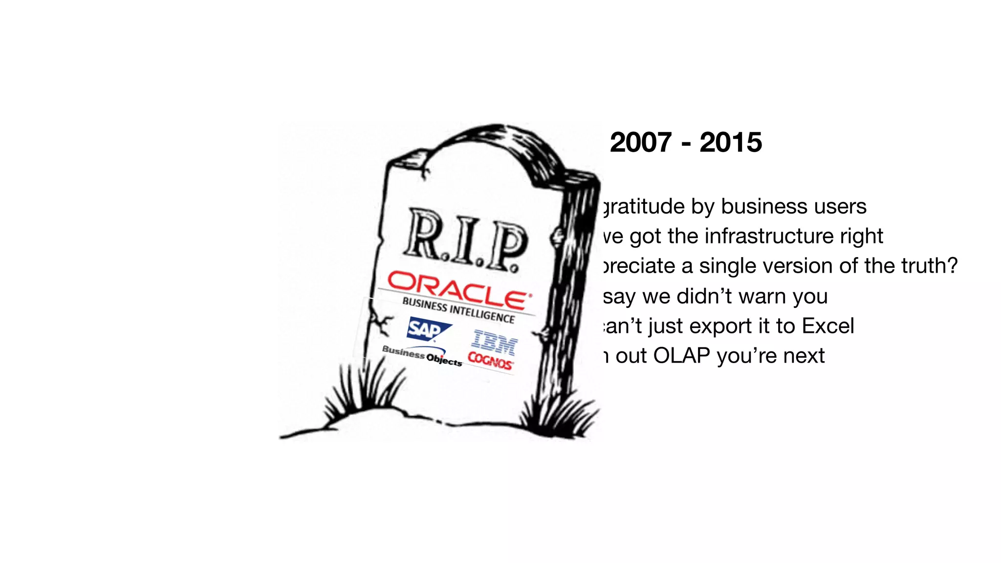 2007 - 2015 Died of ingratitude by business users Just when we got the infrastructure right Doesn’t anyone appreciate a single version of the truth? Don’t say we didn’t warn you No you can’t just export it to Excel Watch out OLAP you’re next 