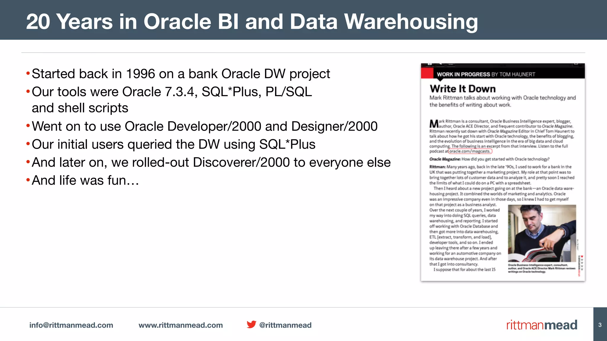 info@rittmanmead.com www.rittmanmead.com @rittmanmead 3 •Started back in 1996 on a bank Oracle DW project •Our tools were Oracle 7.3.4, SQL*Plus, PL/SQL   and shell scripts •Went on to use Oracle Developer/2000 and Designer/2000 •Our initial users queried the DW using SQL*Plus •And later on, we rolled-out Discoverer/2000 to everyone else •And life was fun… 20 Years in Oracle BI and Data Warehousing 
