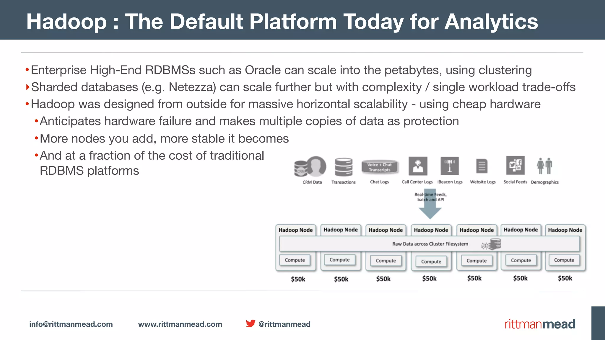 info@rittmanmead.com www.rittmanmead.com @rittmanmead Hadoop : The Default Platform Today for Analytics •Enterprise High-End RDBMSs such as Oracle can scale into the petabytes, using clustering ‣Sharded databases (e.g. Netezza) can scale further but with complexity / single workload trade-oﬀs •Hadoop was designed from outside for massive horizontal scalability - using cheap hardware •Anticipates hardware failure and makes multiple copies of data as protection •More nodes you add, more stable it becomes •And at a fraction of the cost of traditional  RDBMS platforms 