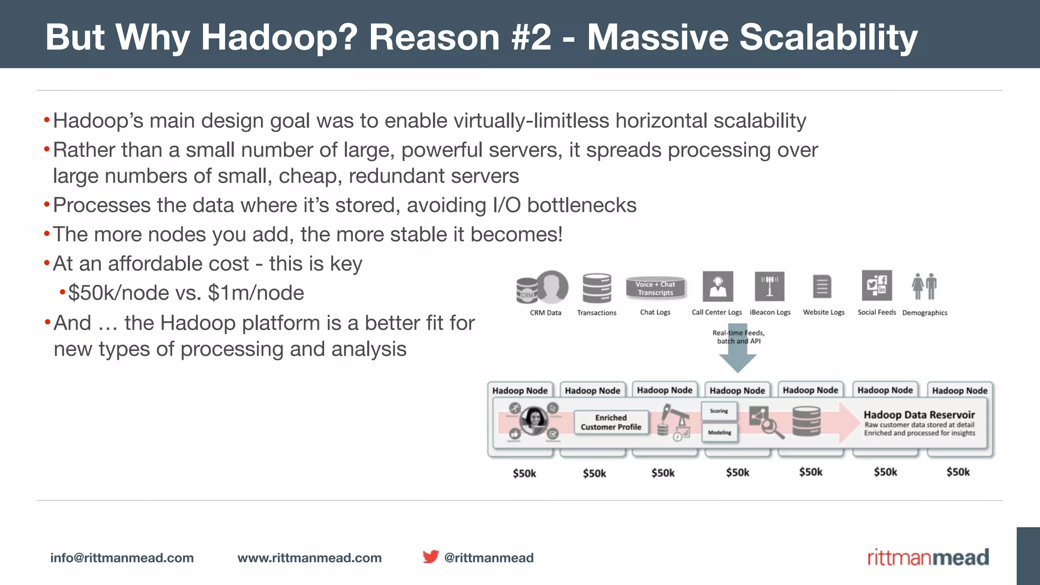 info@rittmanmead.com www.rittmanmead.com @rittmanmead But Why Hadoop? Reason #2 - Massive Scalability •Hadoop’s main design goal was to enable virtually-limitless horizontal scalability •Rather than a small number of large, powerful servers, it spreads processing over  large numbers of small, cheap, redundant servers •Processes the data where it’s stored, avoiding I/O bottlenecks •The more nodes you add, the more stable it becomes! •At an affordable cost - this is key •$50k/node vs. $1m/node •And … the Hadoop platform is a better fit for  new types of processing and analysis 