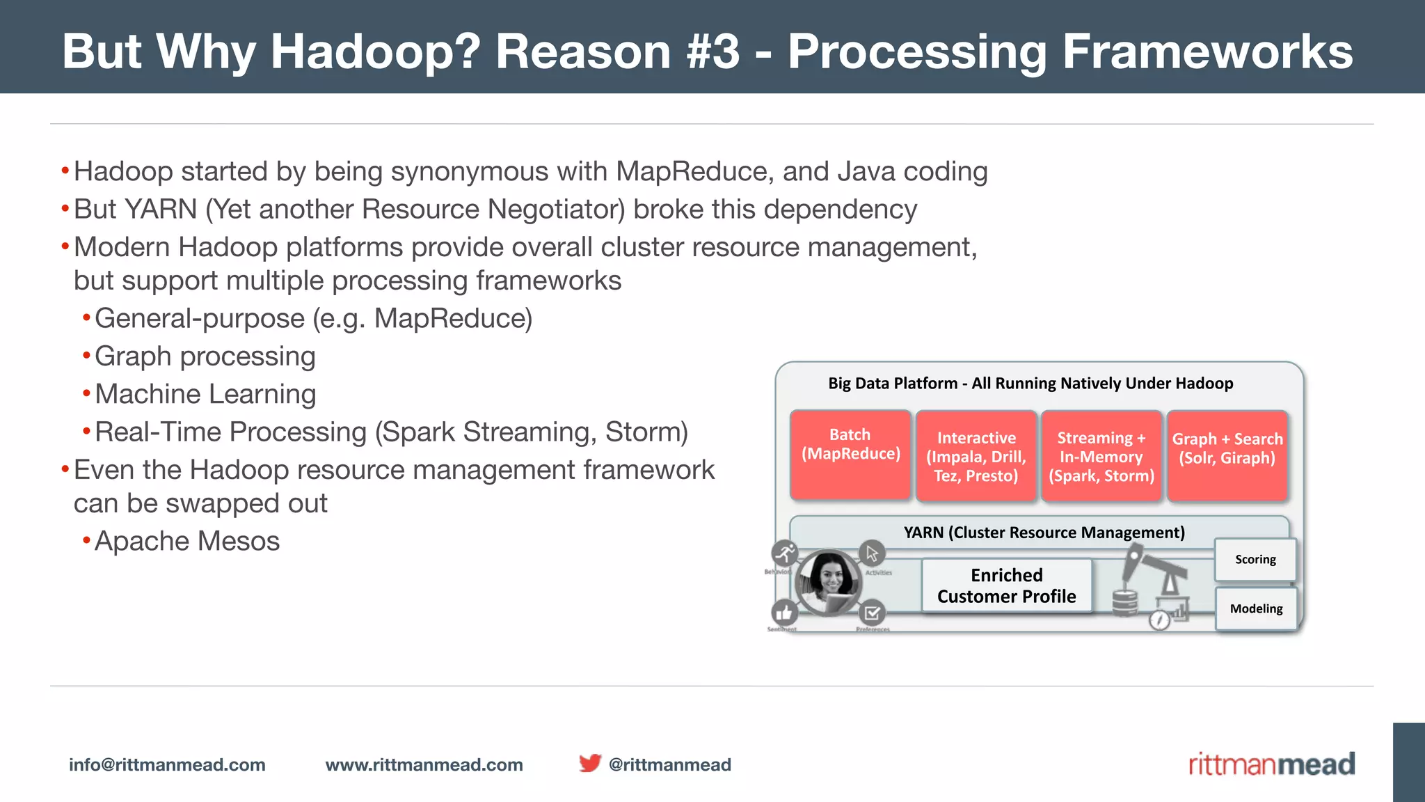 info@rittmanmead.com www.rittmanmead.com @rittmanmead Big	Data	Platform	-	All	Running	Natively	Under	Hadoop YARN	(Cluster	Resource	Management) Batch  (MapReduce) HDFS	(Cluster	Filesystem	holding	raw	data) Interactive  (Impala,	Drill,  Tez,	Presto) Streaming	+  In-Memory  (Spark,	Storm) Graph	+	Search  (Solr,	Giraph) Enriched	  Customer	Profile Modeling Scoring But Why Hadoop? Reason #3 - Processing Frameworks •Hadoop started by being synonymous with MapReduce, and Java coding •But YARN (Yet another Resource Negotiator) broke this dependency •Modern Hadoop platforms provide overall cluster resource management,  but support multiple processing frameworks •General-purpose (e.g. MapReduce) •Graph processing •Machine Learning •Real-Time Processing (Spark Streaming, Storm) •Even the Hadoop resource management framework  can be swapped out •Apache Mesos 