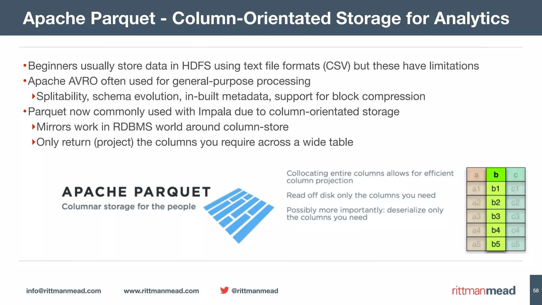 info@rittmanmead.com www.rittmanmead.com @rittmanmead 58 •Beginners usually store data in HDFS using text file formats (CSV) but these have limitations •Apache AVRO often used for general-purpose processing ‣Splitability, schema evolution, in-built metadata, support for block compression •Parquet now commonly used with Impala due to column-orientated storage ‣Mirrors work in RDBMS world around column-store ‣Only return (project) the columns you require across a wide table Apache Parquet - Column-Orientated Storage for Analytics 