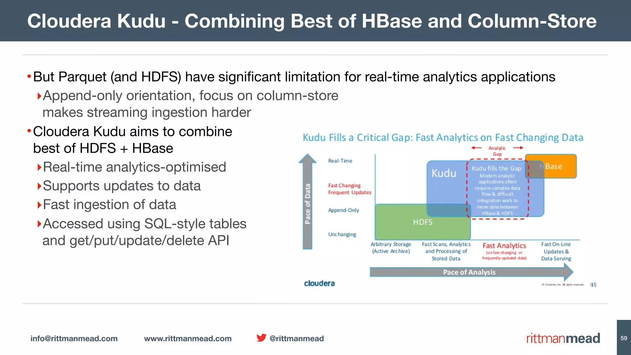 info@rittmanmead.com www.rittmanmead.com @rittmanmead 59 •But Parquet (and HDFS) have signiﬁcant limitation for real-time analytics applications ‣Append-only orientation, focus on column-store   makes streaming ingestion harder •Cloudera Kudu aims to combine   best of HDFS + HBase ‣Real-time analytics-optimised ‣Supports updates to data ‣Fast ingestion of data ‣Accessed using SQL-style tables  and get/put/update/delete API Cloudera Kudu - Combining Best of HBase and Column-Store 