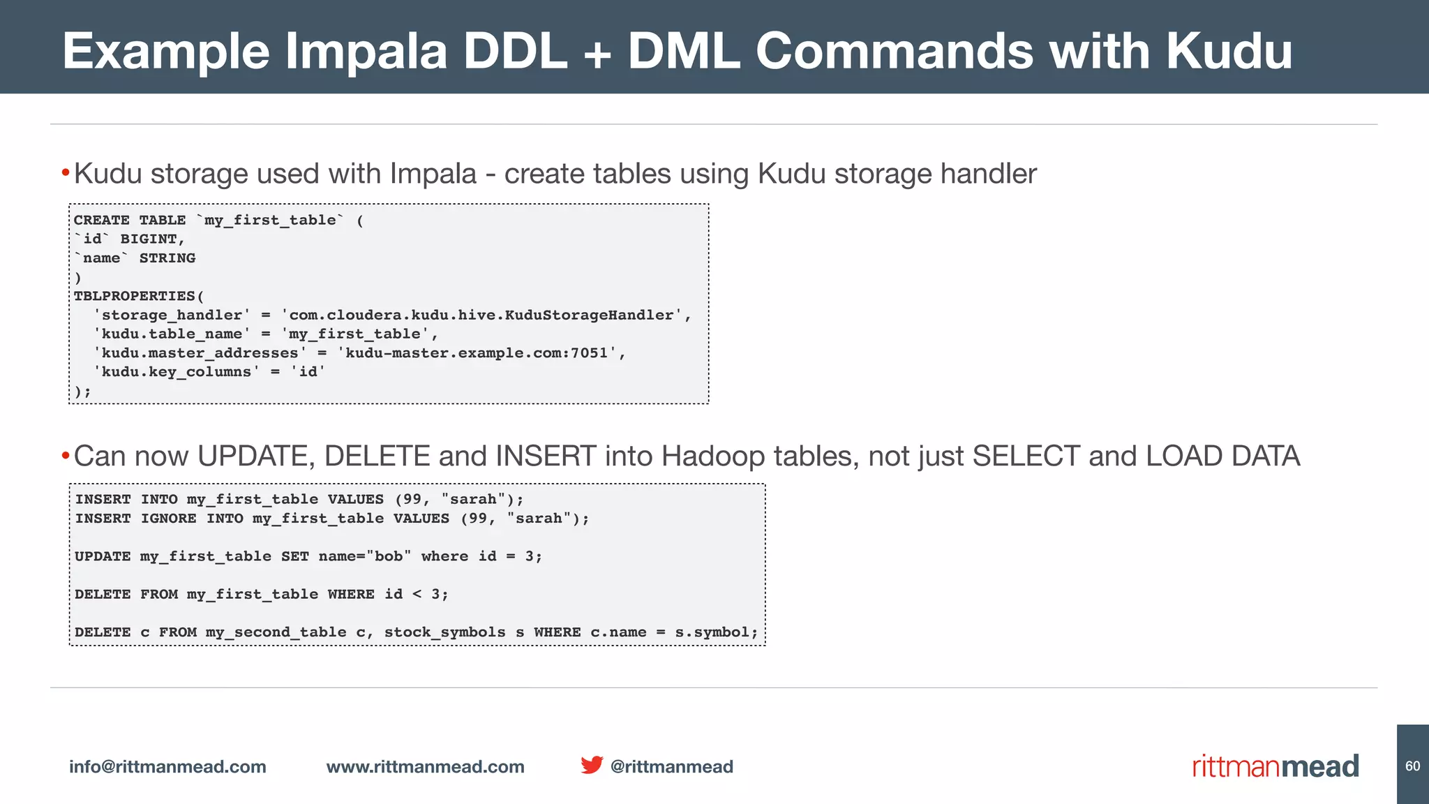 info@rittmanmead.com www.rittmanmead.com @rittmanmead 60 •Kudu storage used with Impala - create tables using Kudu storage handler •Can now UPDATE, DELETE and INSERT into Hadoop tables, not just SELECT and LOAD DATA Example Impala DDL + DML Commands with Kudu CREATE TABLE `my_first_table` ( `id` BIGINT, `name` STRING ) TBLPROPERTIES( 'storage_handler' = 'com.cloudera.kudu.hive.KuduStorageHandler', 'kudu.table_name' = 'my_first_table', 'kudu.master_addresses' = 'kudu-master.example.com:7051', 'kudu.key_columns' = 'id' ); INSERT INTO my_first_table VALUES (99, "sarah"); INSERT IGNORE INTO my_first_table VALUES (99, "sarah"); UPDATE my_first_table SET name="bob" where id = 3; DELETE FROM my_first_table WHERE id < 3; DELETE c FROM my_second_table c, stock_symbols s WHERE c.name = s.symbol; 