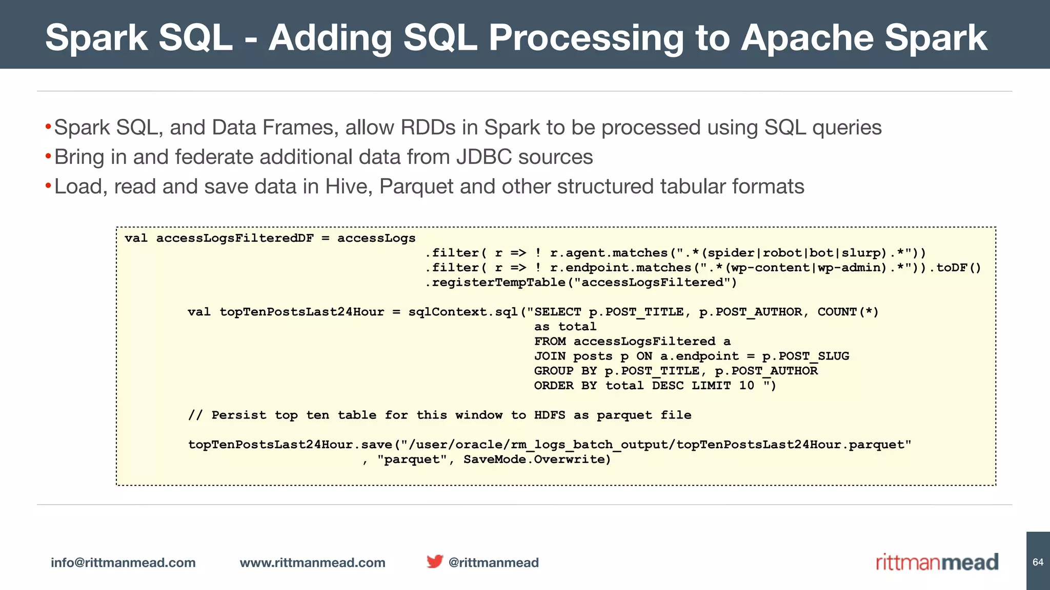 info@rittmanmead.com www.rittmanmead.com @rittmanmead 64 •Spark SQL, and Data Frames, allow RDDs in Spark to be processed using SQL queries •Bring in and federate additional data from JDBC sources •Load, read and save data in Hive, Parquet and other structured tabular formats Spark SQL - Adding SQL Processing to Apache Spark val accessLogsFilteredDF = accessLogs .filter( r => ! r.agent.matches(".*(spider|robot|bot|slurp).*")) .filter( r => ! r.endpoint.matches(".*(wp-content|wp-admin).*")).toDF() .registerTempTable("accessLogsFiltered") val topTenPostsLast24Hour = sqlContext.sql("SELECT p.POST_TITLE, p.POST_AUTHOR, COUNT(*)   as total   FROM accessLogsFiltered a   JOIN posts p ON a.endpoint = p.POST_SLUG   GROUP BY p.POST_TITLE, p.POST_AUTHOR   ORDER BY total DESC LIMIT 10 ") // Persist top ten table for this window to HDFS as parquet file topTenPostsLast24Hour.save("/user/oracle/rm_logs_batch_output/topTenPostsLast24Hour.parquet"  , "parquet", SaveMode.Overwrite) 