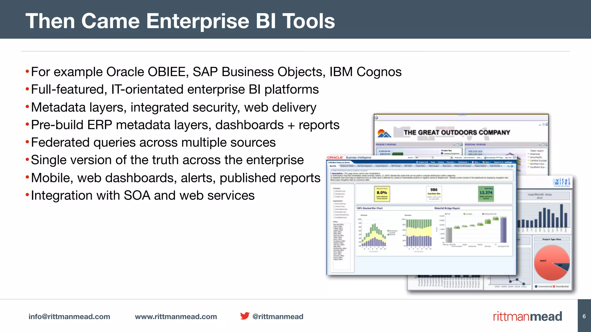 info@rittmanmead.com www.rittmanmead.com @rittmanmead 6 •For example Oracle OBIEE, SAP Business Objects, IBM Cognos •Full-featured, IT-orientated enterprise BI platforms •Metadata layers, integrated security, web delivery •Pre-build ERP metadata layers, dashboards + reports •Federated queries across multiple sources •Single version of the truth across the enterprise •Mobile, web dashboards, alerts, published reports •Integration with SOA and web services Then Came Enterprise BI Tools 6 