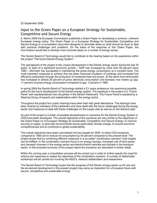 1
22 September 2006
Input to the Green Paper on a European Strategy for Sustainable,
Competitive and Secure Energy
8. March 2006 the European Commission published a Green Paper on developing a common, coherent
European energy policy. The Green Paper on a European Strategy for Sustainable, Competitive and
Secure Energy is a consultation document designed to stimulate ideas on what should be done to deal
with practical challenges and problems. On the basis of the response to this Green Paper, the
Commission would like to develop more concrete ideas on a number of energy issues.
The Danish Board of Technology would like to contribute to the hearing based on the experience within
the project “The future Danish Energy System”.
The springboard of the project is the unique development in the Danish energy sector during the last 35
years. In spite of a significant economic growth – GDP has increased by more than 50 percent since
1980 – Denmark has succeeded in maintaining the gross energy consumption at a constant level. The
most important measures to achieve this has been improved insulation of buildings and increased fuel
efficiency particularly through the production of combined heat and power. At the same time wind power
has increased to almost 20 percent of gross electricity consumption and biomass now makes up app.
11 percent of gross energy consumption compared to app. 3 percent in 1980.
In spring 2004 the Danish Board of Technology started a 2½ years endeavour into examining possible
paths for the future development of the Danish energy system. The keystone in the project is a “Future
Panel” with representatives from all parties in the Danish Parliament. The Future Panel is assisted by a
Steering Group of experts and stakeholders within the energy sector.
Throughout the project four public hearings have been held with great attendance. The hearings have
been chaired by members of the parliament and have dealt with the future challenges facing the energy
sector and measures to deal with these challenges on the supply side as well as on the demand side.
As part of the project a number of possible developments or scenarios for the Danish Energy System in
2025 have been developed. The overall objectives of the scenarios are very similar to the objectives of
the Green Paper on A European Strategy for Sustainable, Competitive and Secure Energy: to improve
security of supply, to deal with environmental issues particularly climate change, to ensure economic
competitiveness and to contribute to global sustainability.
The overall objectives have been concretised into two targets for 2025: to halve CO2 emissions
compared to 1990 and to reduce oil consumption by 50 percent compared to the present level. The
project shows that by combining different measures in a so-called “combination scenario” both targets
can be fulfilled. In the combination scenario focus is on energy savings, increased use of wind power
and domestic biomass in the energy sector and electric/hybrid vehicles and biofuels in the transport
sector. In the enclosed summary of the project report the scenarios are described in further detail.
Within the coming year a consultation process will be carried out in order to further specify the need for
actions and measures to realise the objectives of the combination scenario. A number of stakeholder
workshops will be carried out involving the NGO’s, relevant stakeholders and researchers.
The Danish Board of Technology hopes that the progress of the Danish energy sector up till now and
the envisioned development in the present project may serve as inspiration for a European future with
secure, competitive and sustainable energy.
 