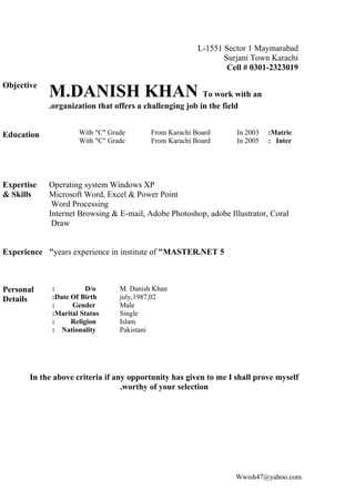 L-1551 Sector 1 Maymarabad
                                                               Surjani Town Karachi
                                                                Cell # 0301-2323019

Objective
            M.DANISH KHAN To work with an
            .organization that offers a challenging job in the field


Education            With "C" Grade       From Karachi Board       In 2003   :Matric
                     With "C" Grade       From Karachi Board       In 2005   : Inter




Expertise   Operating system Windows XP
& Skills    Microsoft Word, Excel & Power Point
             Word Processing
            Internet Browsing & E-mail, Adobe Photoshop, adobe Illustrator, Coral
             Draw


Experience "years experience in institute of "MASTER.NET 5



Personal     :          D/o      M. Danish Khan
Details      :Date Of Birth      july,1987,02
             :     Gender        Male
             :Marital Status     Single
             :     Religion      Islam
             : Nationality       Pakistani




       In the above criteria if any opportunity has given to me I shall prove myself
                                  .worthy of your selection




                                                                   Wwish47@yahoo.com
 