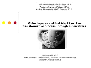 Danish Conference of Sociology 2012
                  Performing trouble identities
               AARHUS University 19-20 Genuary 2012




    Virtual spaces and lost identities: the
transformative process through e-narratives




                      Alessandra Micalizzi
IULM University – Communication, behaviour and consumption dept.
                  alessandra.micalizzi@iulm.it
 