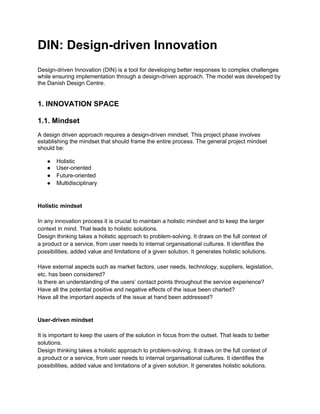 DIN: Design-driven Innovation
Design-driven Innovation (DIN) is a tool for developing better responses to complex challenges
while ensuring implementation through a design-driven approach. The model was developed by
the Danish Design Centre.


1. INNOVATION SPACE

1.1. Mindset
A design driven approach requires a design-driven mindset. This project phase involves
establishing the mindset that should frame the entire process. The general project mindset
should be:

   ●   Holistic
   ●   User-oriented
   ●   Future-oriented
   ●   Multidisciplinary


Holistic mindset

In any innovation process it is crucial to maintain a holistic mindset and to keep the larger
context in mind. That leads to holistic solutions.
Design thinking takes a holistic approach to problem-solving. It draws on the full context of
a product or a service, from user needs to internal organisational cultures. It identifies the
possibilities, added value and limitations of a given solution. It generates holistic solutions.

Have external aspects such as market factors, user needs, technology, suppliers, legislation,
etc. has been considered?
Is there an understanding of the users’ contact points throughout the service experience?
Have all the potential positive and negative effects of the issue been charted?
Have all the important aspects of the issue at hand been addressed?


User-driven mindset

It is important to keep the users of the solution in focus from the outset. That leads to better
solutions.
Design thinking takes a holistic approach to problem-solving. It draws on the full context of
a product or a service, from user needs to internal organisational cultures. It identifies the
possibilities, added value and limitations of a given solution. It generates holistic solutions.
 
