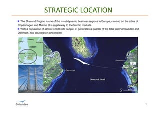 STRATEGIC LOCATION
 The Øresund Region is one of the most dynamic business regions in Europe, centred on the cities of
Copenhagen and Malmo. It is a gateway to the Nordic markets.
 With a population of almost 4.000.000 people, it generates a quarter of the total GDP of Sweden and
Denmark, two countries in one region.




                                                                                                       5
 