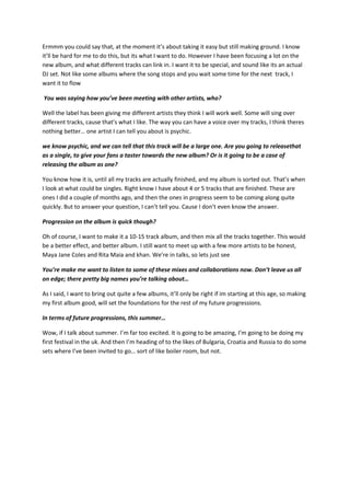 Ermmm you could say that, at the moment it’s about taking it easy but still making ground. I know
it’ll be hard for me to do this, but its what I want to do. However I have been focusing a lot on the
new album, and what different tracks can link in. I want it to be special, and sound like its an actual
DJ set. Not like some albums where the song stops and you wait some time for the next track, I
want it to flow

You was saying how you’ve been meeting with other artists, who?

Well the label has been giving me different artists they think I will work well. Some will sing over
different tracks, cause that’s what I like. The way you can have a voice over my tracks, I think theres
nothing better… one artist I can tell you about is psychic.

we know psychic, and we can tell that this track will be a large one. Are you going to releasethat
as a single, to give your fans a taster towards the new album? Or is it going to be a case of
releasing the album as one?

You know how it is, until all my tracks are actually finished, and my album is sorted out. That’s when
I look at what could be singles. Right know I have about 4 or 5 tracks that are finished. These are
ones I did a couple of months ago, and then the ones in progress seem to be coming along quite
quickly. But to answer your question, I can’t tell you. Cause I don’t even know the answer.

Progression on the album is quick though?

Oh of course, I want to make it a 10-15 track album, and then mix all the tracks together. This would
be a better effect, and better album. I still want to meet up with a few more artists to be honest,
Maya Jane Coles and Rita Maia and khan. We’re in talks, so lets just see

You’re make me want to listen to some of these mixes and collaborations now. Don’t leave us all
on edge; there pretty big names you’re talking about…

As I said, I want to bring out quite a few albums, it’ll only be right if im starting at this age, so making
my first album good, will set the foundations for the rest of my future progressions.

In terms of future progressions, this summer…

Wow, if I talk about summer. I’m far too excited. It is going to be amazing, I’m going to be doing my
first festival in the uk. And then I’m heading of to the likes of Bulgaria, Croatia and Russia to do some
sets where I’ve been invited to go… sort of like boiler room, but not.
 