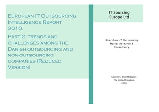 IT Sourcing
European IT Outsourcing     Europe Ltd
Intelligence Report
2010.
Part 2: trends and
                          Nearsho re IT Out sourcing
challenges among the         Market Resea rch &
                                Consultancy
Danish outsourcing and
non-outsourcing
companies (Reduced
Version)
                              Coventry, West Midlands
                                The United Kingdom
                                       2010
 