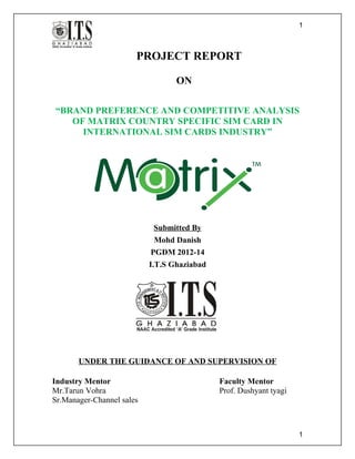 PROJECT REPORT
ON
“BRAND PREFERENCE AND COMPETITIVE ANALYSIS
OF MATRIX COUNTRY SPECIFIC SIM CARD IN
INTERNATIONAL SIM CARDS INDUSTRY”
Submitted By
Mohd Danish
PGDM 2012-14
I.T.S Ghaziabad
UNDER THE GUIDANCE OF AND SUPERVISION OF
Industry Mentor Faculty Mentor
Mr.Tarun Vohra Prof. Dushyant tyagi
Sr.Manager-Channel sales
1
1
 