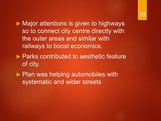  Major attentions is given to highways
so to connect city centre directly with
the outer areas and similar with
railways to boost economics.
 Parks contributed to aesthetic feature
of city.
 Plan was helping automobiles with
systematic and wider streets
10
 