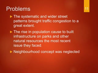 Problems
 The systematic and wider street
patterns brought traffic congestion to a
great extent.
 The rise in population cause to built
infrastructure on parks and other
natural resources the most recent
issue they faced.
 Neighbourhood concept was neglected
11
 