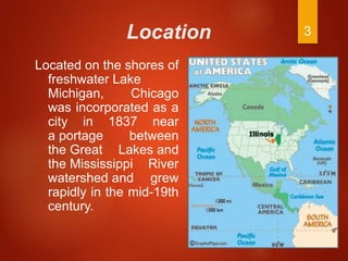 Location
Located on the shores of
freshwater Lake
Michigan, Chicago
was incorporated as a
city in 1837 near
a portage between
the Great Lakes and
the Mississippi River
watershed and grew
rapidly in the mid-19th
century.
3
 