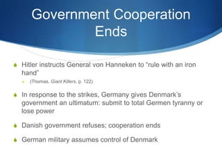 Government Cooperation
Ends
S Hitler instructs General von Hanneken to “rule with an iron
hand”
S (Thomas, Giant Killers, p. 122)
S In response to the strikes, Germany gives Denmark’s
government an ultimatum: submit to total Germen tyranny or
lose power
S Danish government refuses; cooperation ends
S German military assumes control of Denmark
 