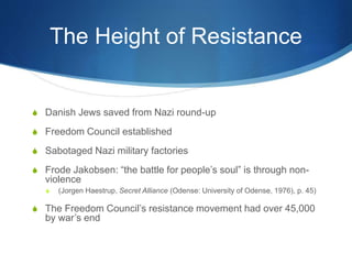 The Height of Resistance
S Danish Jews saved from Nazi round-up
S Freedom Council established
S Sabotaged Nazi military factories
S Frode Jakobsen: “the battle for people’s soul” is through non-
violence
S (Jorgen Haestrup, Secret Alliance (Odense: University of Odense, 1976), p. 45)
S The Freedom Council’s resistance movement had over 45,000
by war’s end
 