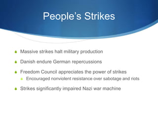 People’s Strikes
S Massive strikes halt military production
S Danish endure German repercussions
S Freedom Council appreciates the power of strikes
S Encouraged nonviolent resistance over sabotage and riots
S Strikes significantly impaired Nazi war machine
 