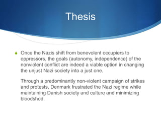 Thesis
S Once the Nazis shift from benevolent occupiers to
oppressors, the goals (autonomy, independence) of the
nonviolent conflict are indeed a viable option in changing
the unjust Nazi society into a just one.
Through a predominantly non-violent campaign of strikes
and protests, Denmark frustrated the Nazi regime while
maintaining Danish society and culture and minimizing
bloodshed.
 