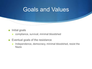 Goals and Values
S Initial goals
S compliance, survival, minimal bloodshed
S Eventual goals of the resistance
S Independence, democracy, minimal bloodshed, resist the
Nazis
 