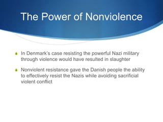 The Power of Nonviolence
S In Denmark’s case resisting the powerful Nazi military
through violence would have resulted in slaughter
S Nonviolent resistance gave the Danish people the ability
to effectively resist the Nazis while avoiding sacrificial
violent conflict
 