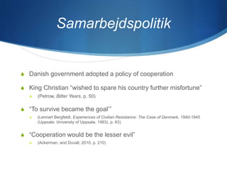Samarbejdspolitik
S Danish government adopted a policy of cooperation
S King Christian “wished to spare his country further misfortune”
S (Petrow, Bitter Years, p. 50)
S “To survive became the goal’”
S (Lennart Bergfeldt, Experiences of Civilian Resistance: The Case of Denmark, 1940-1945
(Uppsala: University of Uppsala, 1993), p. 63)
S “Cooperation would be the lesser evil”
S (Ackerman, and Duvall, 2010, p. 210)
 