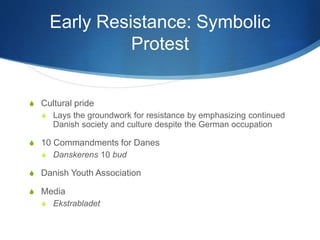 Early Resistance: Symbolic
Protest
S Cultural pride
S Lays the groundwork for resistance by emphasizing continued
Danish society and culture despite the German occupation
S 10 Commandments for Danes
S Danskerens 10 bud
S Danish Youth Association
S Media
S Ekstrabladet
 