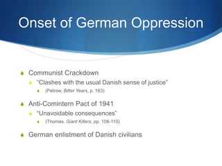 Onset of German Oppression
S Communist Crackdown
S “Clashes with the usual Danish sense of justice”
S (Petrow, Bitter Years, p. 163)
S Anti-Comintern Pact of 1941
S “Unavoidable consequences”
S (Thomas, Giant Killers, pp. 108-110)
S German enlistment of Danish civilians
 