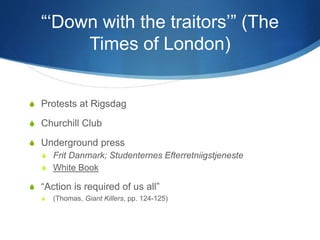 “‘Down with the traitors’” (The
Times of London)
S Protests at Rigsdag
S Churchill Club
S Underground press
S Frit Danmark; Studenternes Efterretniigstjeneste
S White Book
S “Action is required of us all”
S (Thomas, Giant Killers, pp. 124-125)
 