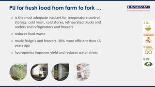 o is the most adequate insulant for temperature control
storage, cold room, cold stores, refrigerated trucks and
reefers and refrigerators and freezers
o reduces food waste
o made fridge's and freezers 30% more efficient than 15
years ago
o hydroponics improves yield and reduces water stress
PU for fresh food from farm to fork …
 