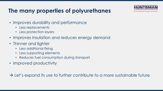 • Improves durability and performance
• Less replacements
• Less protection layers
• Improves insulation and reduces energy demand
• Thinner and lighter
• Less additional fixing
• Less supporting elements
• Reduces fuel consumption during transport
• Improved productivity
 Let’s expand its use to further contribute to a more sustainable future
The many properties of polyurethanes
 