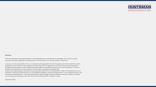 Disclaimer
While the information and recommendations in this publication are, to the best of our knowledge, information and belief,
accurate at the date of publication, Nothing herein is to be construed as a warranty, express or otherwise.
In all cases, it is the responsibility of the user to determine the applicability of such information and recommendations and the
suitability of any product for its own particular purpose. Nothing in this publication is to be construed as recommending the
infringement of any patent or other intellectual property right, and no liability arising from any such infringement is assumed.
Nothing in this publication is to be viewed as a licence under any intellectual property right.
Except where explicitly agreed otherwise, the sale of products referred to in this publication is subject to the general terms and
conditions of Huntsman International LLC or of its affiliated companies. Huntsman Polyurethanes is an international business unit
of Huntsman International LLC. Huntsman Polyurethanes trades through Huntsman affiliated companies in different countries
such as Huntsman International LLC in the USA and Huntsman Holland BV in Western Europe.
Copyright © 2017
 