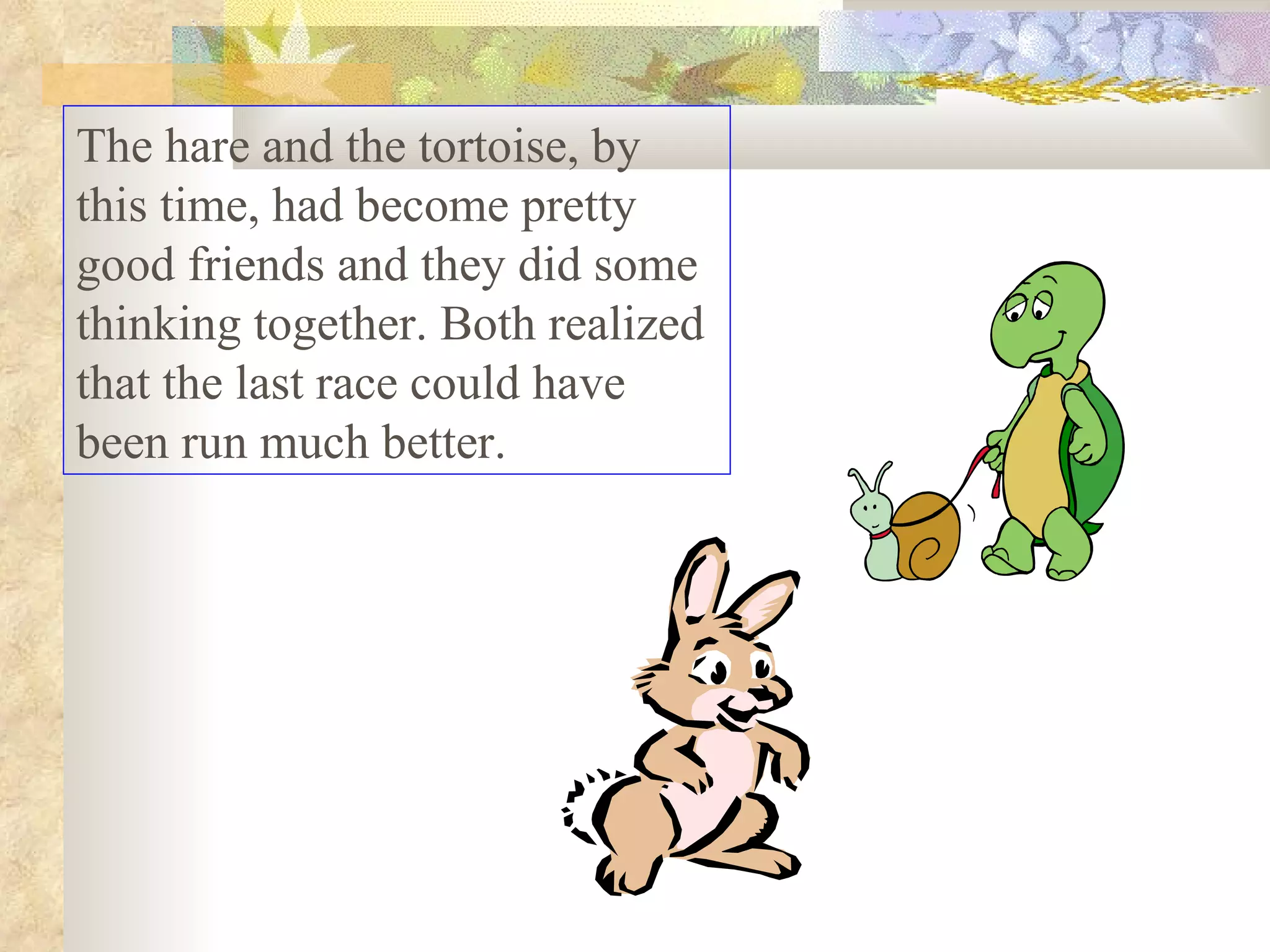 The hare and the tortoise, by this time, had become pretty good friends and they did some thinking together. Both realized that the last race could have been run much better.  
