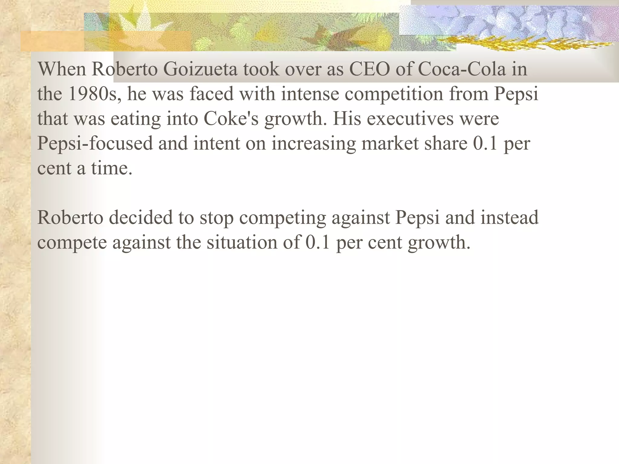 When Roberto Goizueta took over as CEO of Coca-Cola in the 1980s, he was faced with intense competition from Pepsi that was eating into Coke's growth. His executives were Pepsi-focused and intent on increasing market share 0.1 per cent a time.  Roberto decided to stop competing against Pepsi and instead compete against the situation of 0.1 per cent growth.   