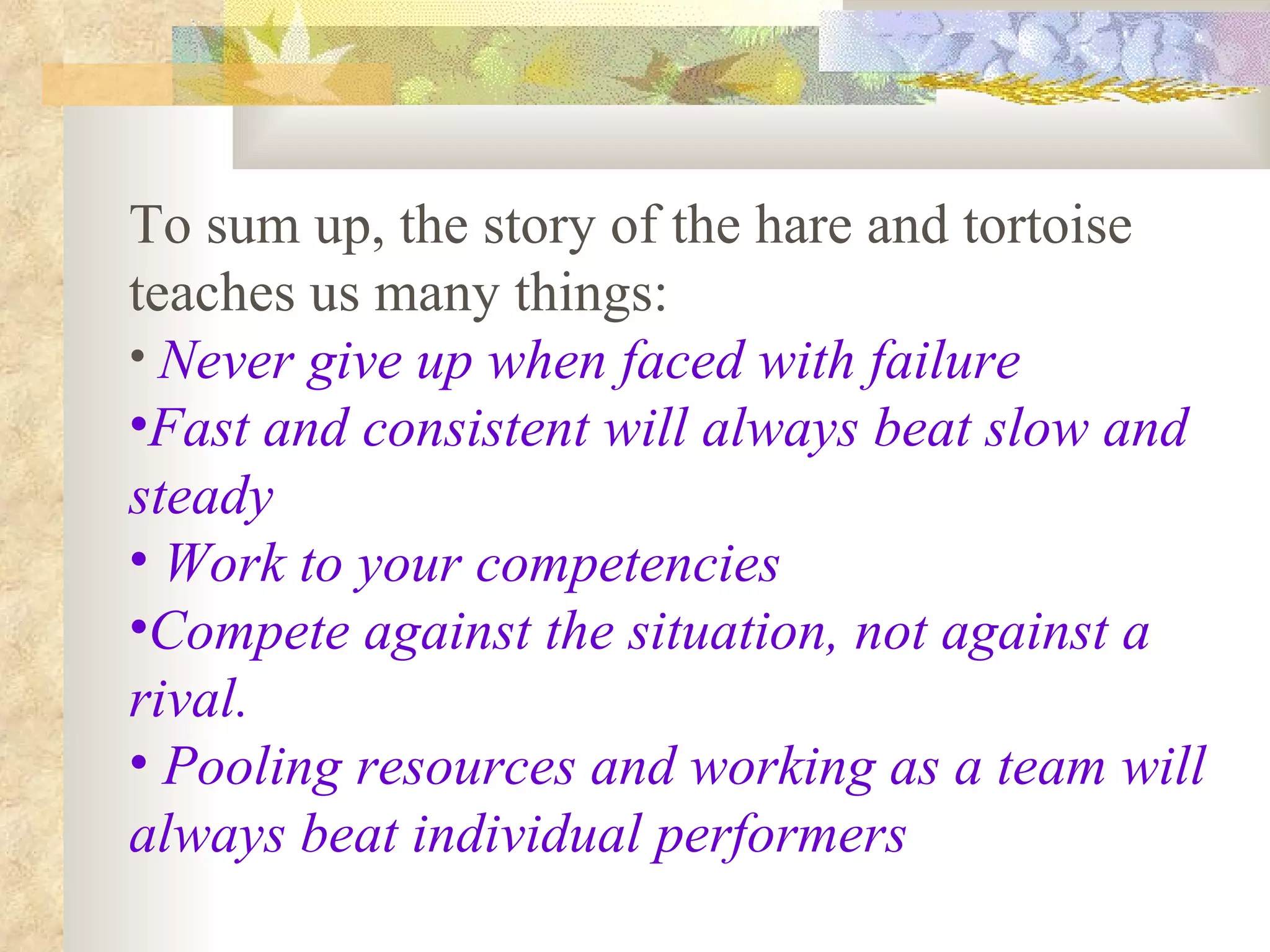 To sum up, the story of the hare and tortoise teaches us many things: Never give up when faced with failure   Fast and consistent will always beat slow and steady Work to your competencies Compete against the situation, not against a rival. Pooling resources and working as a team will always beat individual performers 