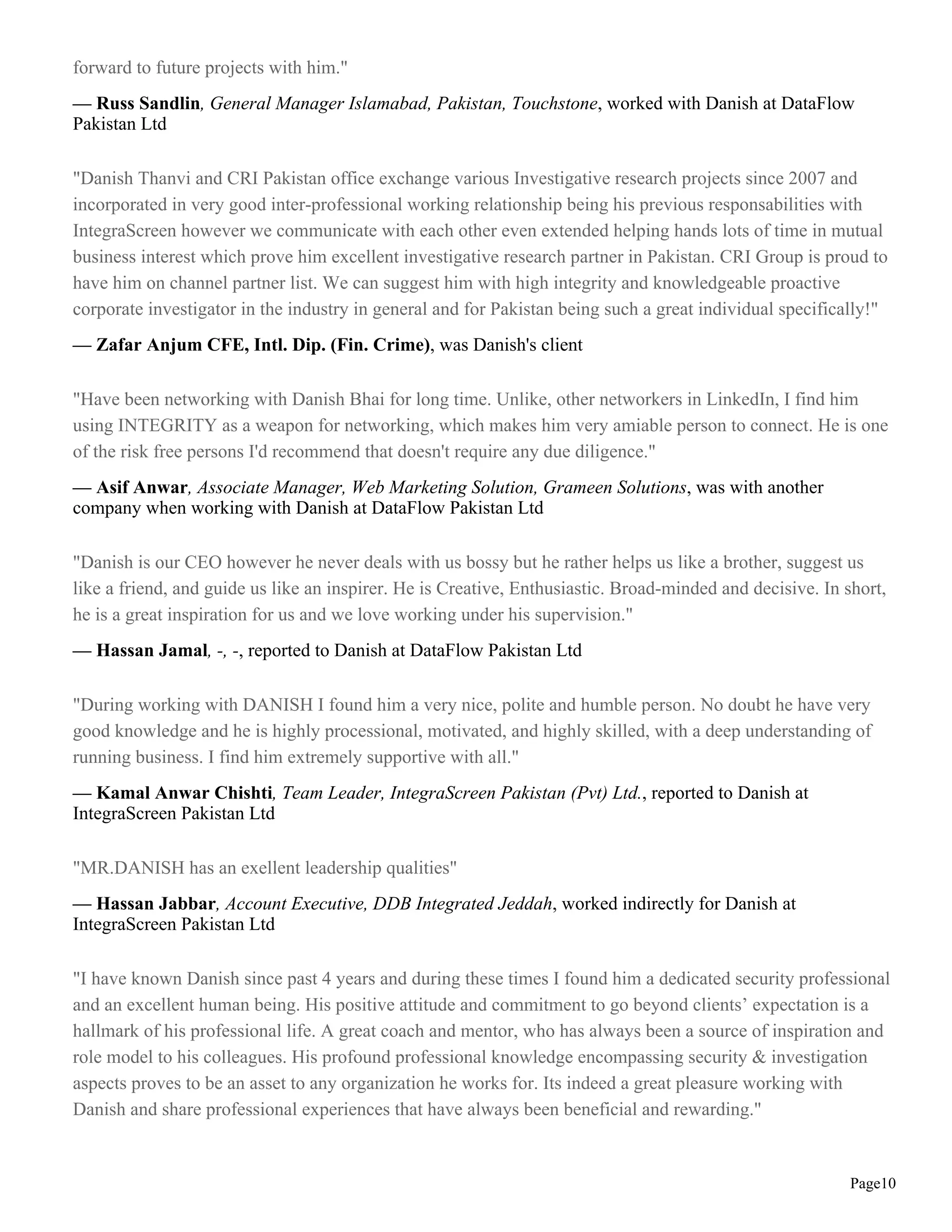 forward to future projects with him."
— Russ Sandlin, General Manager Islamabad, Pakistan, Touchstone, worked with Danish at DataFlow
Pakistan Ltd

"Danish Thanvi and CRI Pakistan office exchange various Investigative research projects since 2007 and
incorporated in very good inter-professional working relationship being his previous responsabilities with
IntegraScreen however we communicate with each other even extended helping hands lots of time in mutual
business interest which prove him excellent investigative research partner in Pakistan. CRI Group is proud to
have him on channel partner list. We can suggest him with high integrity and knowledgeable proactive
corporate investigator in the industry in general and for Pakistan being such a great individual specifically!"
— Zafar Anjum CFE, Intl. Dip. (Fin. Crime), was Danish's client

"Have been networking with Danish Bhai for long time. Unlike, other networkers in LinkedIn, I find him
using INTEGRITY as a weapon for networking, which makes him very amiable person to connect. He is one
of the risk free persons I'd recommend that doesn't require any due diligence."
— Asif Anwar, Associate Manager, Web Marketing Solution, Grameen Solutions, was with another
company when working with Danish at DataFlow Pakistan Ltd

"Danish is our CEO however he never deals with us bossy but he rather helps us like a brother, suggest us
like a friend, and guide us like an inspirer. He is Creative, Enthusiastic. Broad-minded and decisive. In short,
he is a great inspiration for us and we love working under his supervision."
— Hassan Jamal, -, -, reported to Danish at DataFlow Pakistan Ltd

"During working with DANISH I found him a very nice, polite and humble person. No doubt he have very
good knowledge and he is highly processional, motivated, and highly skilled, with a deep understanding of
running business. I find him extremely supportive with all."
— Kamal Anwar Chishti, Team Leader, IntegraScreen Pakistan (Pvt) Ltd., reported to Danish at
IntegraScreen Pakistan Ltd

"MR.DANISH has an exellent leadership qualities"
— Hassan Jabbar, Account Executive, DDB Integrated Jeddah, worked indirectly for Danish at
IntegraScreen Pakistan Ltd

"I have known Danish since past 4 years and during these times I found him a dedicated security professional
and an excellent human being. His positive attitude and commitment to go beyond clients’ expectation is a
hallmark of his professional life. A great coach and mentor, who has always been a source of inspiration and
role model to his colleagues. His profound professional knowledge encompassing security & investigation
aspects proves to be an asset to any organization he works for. Its indeed a great pleasure working with
Danish and share professional experiences that have always been beneficial and rewarding."


                                                                                                           Page10
 