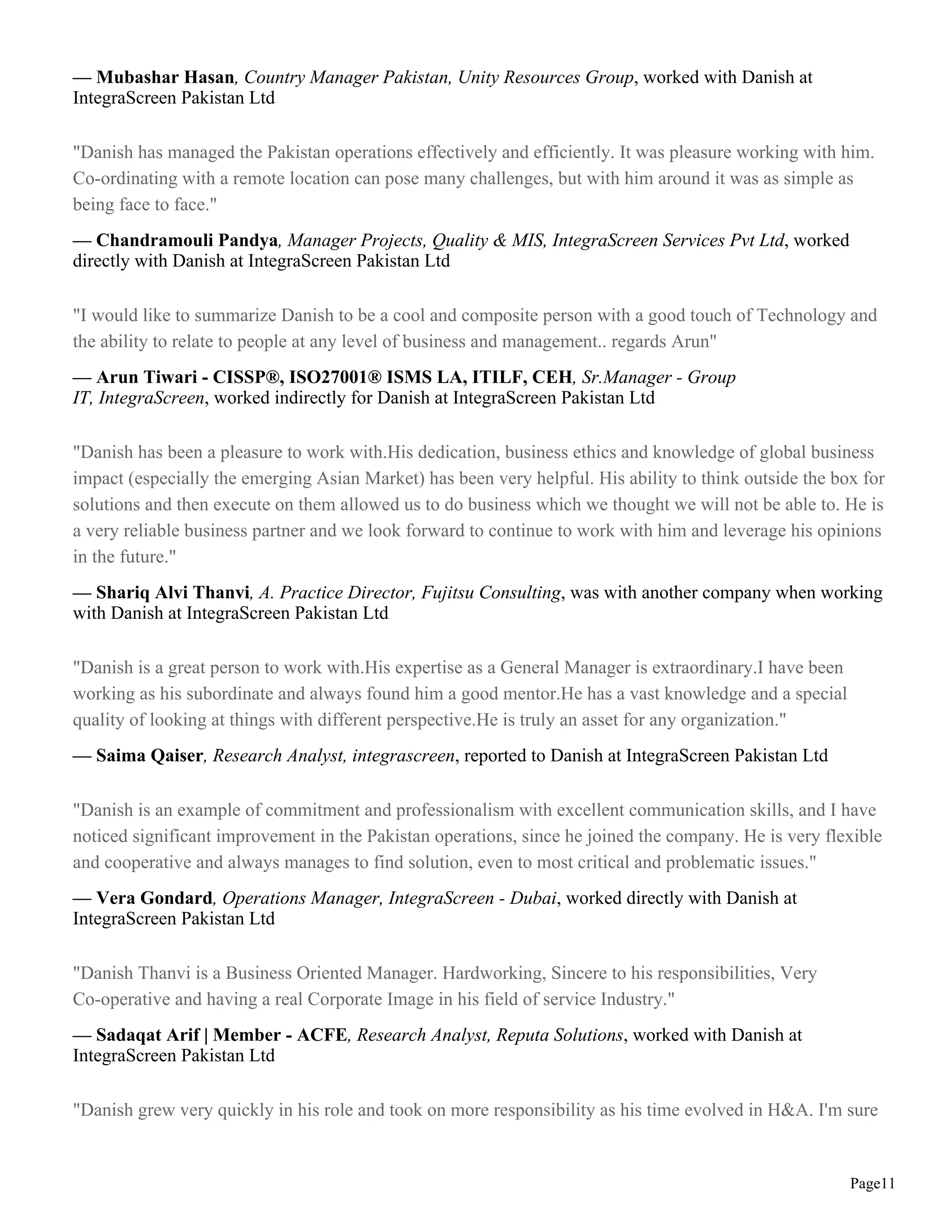 — Mubashar Hasan, Country Manager Pakistan, Unity Resources Group, worked with Danish at
IntegraScreen Pakistan Ltd

"Danish has managed the Pakistan operations effectively and efficiently. It was pleasure working with him.
Co-ordinating with a remote location can pose many challenges, but with him around it was as simple as
being face to face."
— Chandramouli Pandya, Manager Projects, Quality & MIS, IntegraScreen Services Pvt Ltd, worked
directly with Danish at IntegraScreen Pakistan Ltd

"I would like to summarize Danish to be a cool and composite person with a good touch of Technology and
the ability to relate to people at any level of business and management.. regards Arun"
— Arun Tiwari - CISSP®, ISO27001® ISMS LA, ITILF, CEH, Sr.Manager - Group
IT, IntegraScreen, worked indirectly for Danish at IntegraScreen Pakistan Ltd

"Danish has been a pleasure to work with.His dedication, business ethics and knowledge of global business
impact (especially the emerging Asian Market) has been very helpful. His ability to think outside the box for
solutions and then execute on them allowed us to do business which we thought we will not be able to. He is
a very reliable business partner and we look forward to continue to work with him and leverage his opinions
in the future."
— Shariq Alvi Thanvi, A. Practice Director, Fujitsu Consulting, was with another company when working
with Danish at IntegraScreen Pakistan Ltd

"Danish is a great person to work with.His expertise as a General Manager is extraordinary.I have been
working as his subordinate and always found him a good mentor.He has a vast knowledge and a special
quality of looking at things with different perspective.He is truly an asset for any organization."
— Saima Qaiser, Research Analyst, integrascreen, reported to Danish at IntegraScreen Pakistan Ltd

"Danish is an example of commitment and professionalism with excellent communication skills, and I have
noticed significant improvement in the Pakistan operations, since he joined the company. He is very flexible
and cooperative and always manages to find solution, even to most critical and problematic issues."
— Vera Gondard, Operations Manager, IntegraScreen - Dubai, worked directly with Danish at
IntegraScreen Pakistan Ltd

"Danish Thanvi is a Business Oriented Manager. Hardworking, Sincere to his responsibilities, Very
Co-operative and having a real Corporate Image in his field of service Industry."
— Sadaqat Arif | Member - ACFE, Research Analyst, Reputa Solutions, worked with Danish at
IntegraScreen Pakistan Ltd

"Danish grew very quickly in his role and took on more responsibility as his time evolved in H&A. I'm sure


                                                                                                         Page11
 