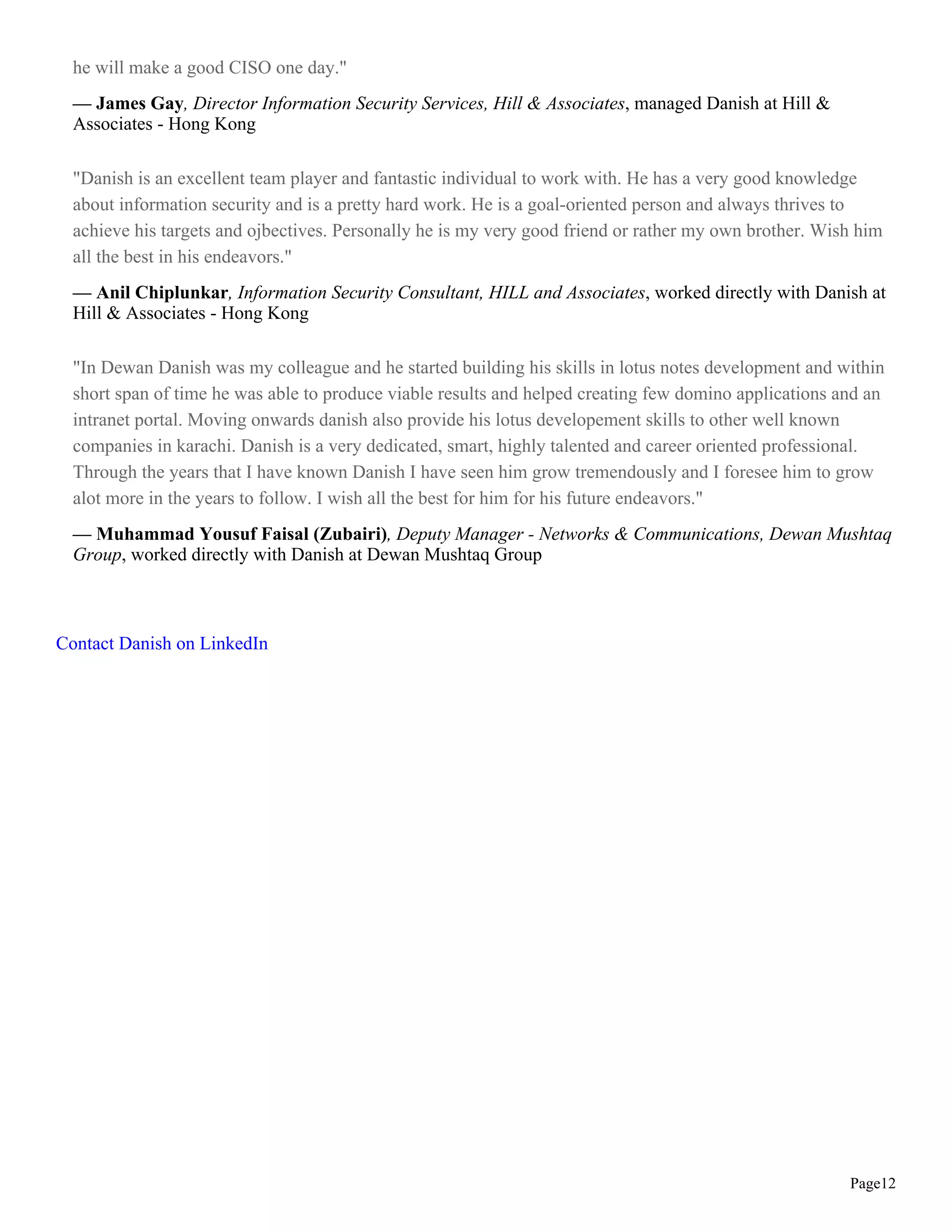 he will make a good CISO one day."
  — James Gay, Director Information Security Services, Hill & Associates, managed Danish at Hill &
  Associates - Hong Kong

  "Danish is an excellent team player and fantastic individual to work with. He has a very good knowledge
  about information security and is a pretty hard work. He is a goal-oriented person and always thrives to
  achieve his targets and ojbectives. Personally he is my very good friend or rather my own brother. Wish him
  all the best in his endeavors."
  — Anil Chiplunkar, Information Security Consultant, HILL and Associates, worked directly with Danish at
  Hill & Associates - Hong Kong

  "In Dewan Danish was my colleague and he started building his skills in lotus notes development and within
  short span of time he was able to produce viable results and helped creating few domino applications and an
  intranet portal. Moving onwards danish also provide his lotus developement skills to other well known
  companies in karachi. Danish is a very dedicated, smart, highly talented and career oriented professional.
  Through the years that I have known Danish I have seen him grow tremendously and I foresee him to grow
  alot more in the years to follow. I wish all the best for him for his future endeavors."
  — Muhammad Yousuf Faisal (Zubairi), Deputy Manager - Networks & Communications, Dewan Mushtaq
  Group, worked directly with Danish at Dewan Mushtaq Group



Contact Danish on LinkedIn




                                                                                                        Page12
 