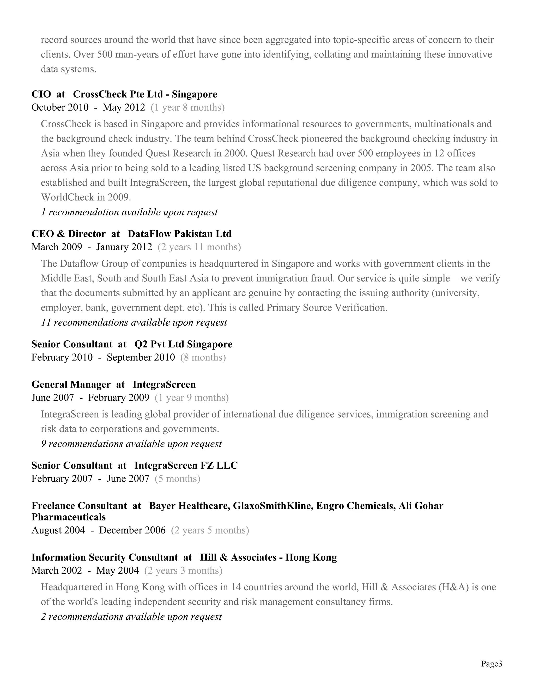 record sources around the world that have since been aggregated into topic-specific areas of concern to their
  clients. Over 500 man-years of effort have gone into identifying, collating and maintaining these innovative
  data systems.

CIO at CrossCheck Pte Ltd - Singapore
October 2010 - May 2012 (1 year 8 months)
  CrossCheck is based in Singapore and provides informational resources to governments, multinationals and
  the background check industry. The team behind CrossCheck pioneered the background checking industry in
  Asia when they founded Quest Research in 2000. Quest Research had over 500 employees in 12 offices
  across Asia prior to being sold to a leading listed US background screening company in 2005. The team also
  established and built IntegraScreen, the largest global reputational due diligence company, which was sold to
  WorldCheck in 2009.
  1 recommendation available upon request

CEO & Director at DataFlow Pakistan Ltd
March 2009 - January 2012 (2 years 11 months)
  The Dataflow Group of companies is headquartered in Singapore and works with government clients in the
  Middle East, South and South East Asia to prevent immigration fraud. Our service is quite simple – we verify
  that the documents submitted by an applicant are genuine by contacting the issuing authority (university,
  employer, bank, government dept. etc). This is called Primary Source Verification.
  11 recommendations available upon request

Senior Consultant at Q2 Pvt Ltd Singapore
February 2010 - September 2010 (8 months)

General Manager at IntegraScreen
June 2007 - February 2009 (1 year 9 months)
  IntegraScreen is leading global provider of international due diligence services, immigration screening and
  risk data to corporations and governments.
  9 recommendations available upon request

Senior Consultant at IntegraScreen FZ LLC
February 2007 - June 2007 (5 months)

Freelance Consultant at Bayer Healthcare, GlaxoSmithKline, Engro Chemicals, Ali Gohar
Pharmaceuticals
August 2004 - December 2006 (2 years 5 months)

Information Security Consultant at Hill & Associates - Hong Kong
March 2002 - May 2004 (2 years 3 months)
  Headquartered in Hong Kong with offices in 14 countries around the world, Hill & Associates (H&A) is one
  of the world's leading independent security and risk management consultancy firms.
  2 recommendations available upon request



                                                                                                           Page3
 