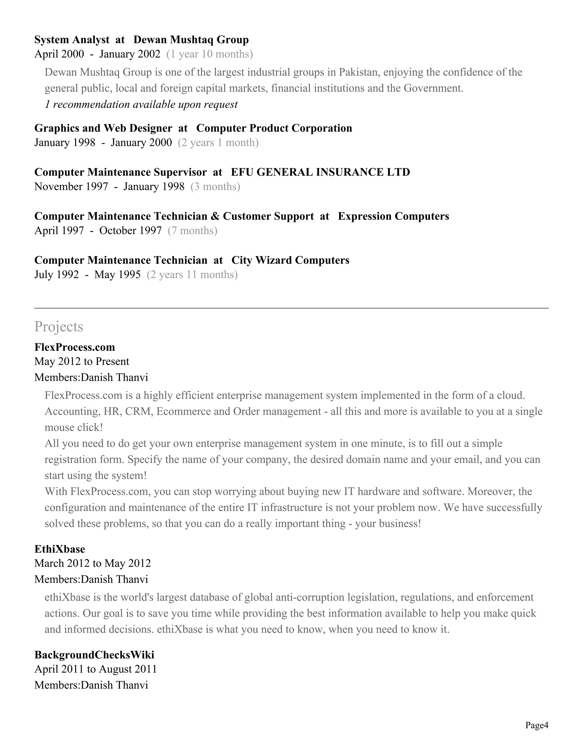 System Analyst at Dewan Mushtaq Group
April 2000 - January 2002 (1 year 10 months)
  Dewan Mushtaq Group is one of the largest industrial groups in Pakistan, enjoying the confidence of the
  general public, local and foreign capital markets, financial institutions and the Government.
  1 recommendation available upon request

Graphics and Web Designer at Computer Product Corporation
January 1998 - January 2000 (2 years 1 month)

Computer Maintenance Supervisor at EFU GENERAL INSURANCE LTD
November 1997 - January 1998 (3 months)

Computer Maintenance Technician & Customer Support at Expression Computers
April 1997 - October 1997 (7 months)

Computer Maintenance Technician at City Wizard Computers
July 1992 - May 1995 (2 years 11 months)



Projects
FlexProcess.com
May 2012 to Present
Members:Danish Thanvi
  FlexProcess.com is a highly efficient enterprise management system implemented in the form of a cloud.
  Accounting, HR, CRM, Ecommerce and Order management - all this and more is available to you at a single
  mouse click!
  All you need to do get your own enterprise management system in one minute, is to fill out a simple
  registration form. Specify the name of your company, the desired domain name and your email, and you can
  start using the system!
  With FlexProcess.com, you can stop worrying about buying new IT hardware and software. Moreover, the
  configuration and maintenance of the entire IT infrastructure is not your problem now. We have successfully
  solved these problems, so that you can do a really important thing - your business!

EthiXbase
March 2012 to May 2012
Members:Danish Thanvi
  ethiXbase is the world's largest database of global anti-corruption legislation, regulations, and enforcement
  actions. Our goal is to save you time while providing the best information available to help you make quick
  and informed decisions. ethiXbase is what you need to know, when you need to know it.

BackgroundChecksWiki
April 2011 to August 2011
Members:Danish Thanvi


                                                                                                            Page4
 