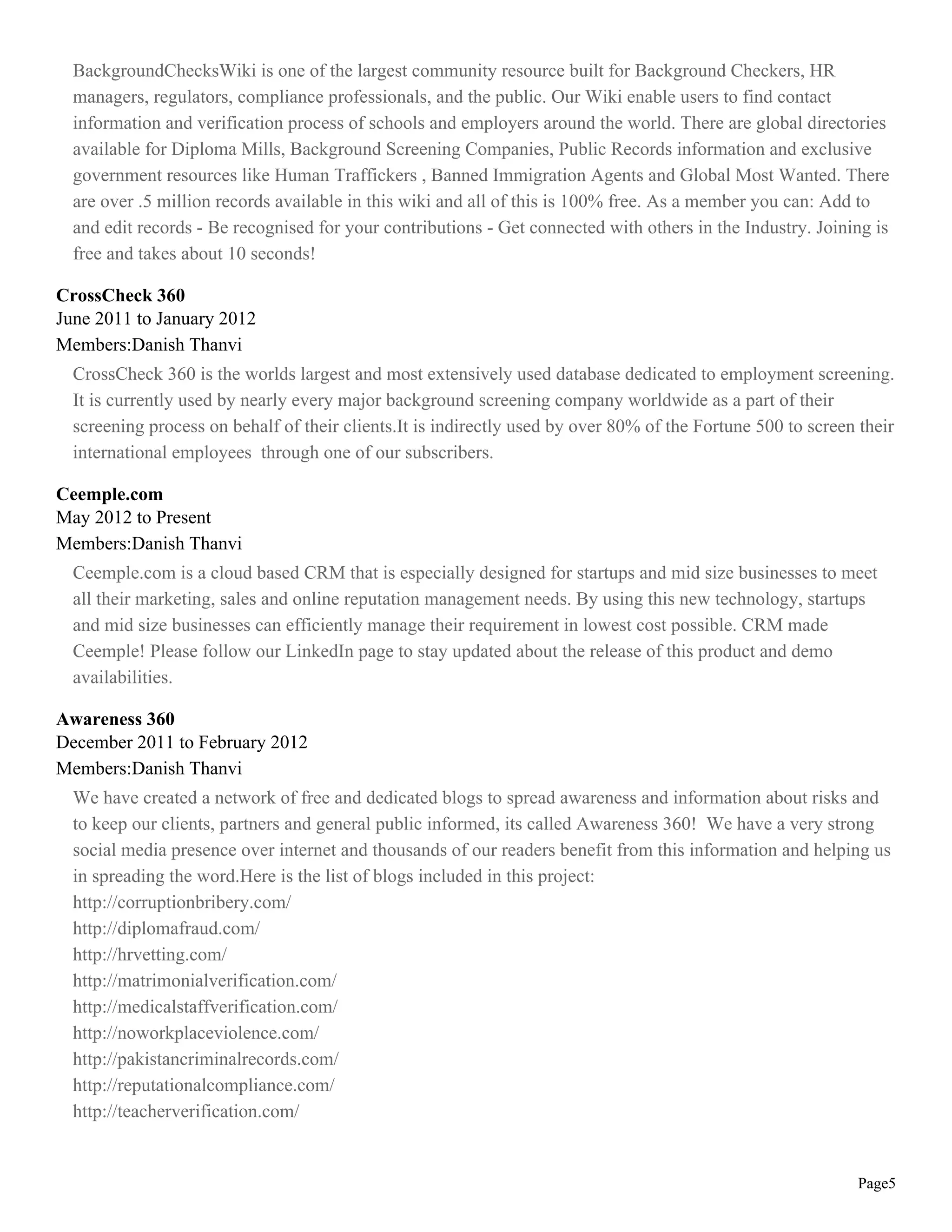 BackgroundChecksWiki is one of the largest community resource built for Background Checkers, HR
  managers, regulators, compliance professionals, and the public. Our Wiki enable users to find contact
  information and verification process of schools and employers around the world. There are global directories
  available for Diploma Mills, Background Screening Companies, Public Records information and exclusive
  government resources like Human Traffickers , Banned Immigration Agents and Global Most Wanted. There
  are over .5 million records available in this wiki and all of this is 100% free. As a member you can: Add to
  and edit records - Be recognised for your contributions - Get connected with others in the Industry. Joining is
  free and takes about 10 seconds!

CrossCheck 360
June 2011 to January 2012
Members:Danish Thanvi
  CrossCheck 360 is the worlds largest and most extensively used database dedicated to employment screening.
  It is currently used by nearly every major background screening company worldwide as a part of their
  screening process on behalf of their clients.It is indirectly used by over 80% of the Fortune 500 to screen their
  international employees through one of our subscribers.

Ceemple.com
May 2012 to Present
Members:Danish Thanvi
  Ceemple.com is a cloud based CRM that is especially designed for startups and mid size businesses to meet
  all their marketing, sales and online reputation management needs. By using this new technology, startups
  and mid size businesses can efficiently manage their requirement in lowest cost possible. CRM made
  Ceemple! Please follow our LinkedIn page to stay updated about the release of this product and demo
  availabilities.

Awareness 360
December 2011 to February 2012
Members:Danish Thanvi
  We have created a network of free and dedicated blogs to spread awareness and information about risks and
  to keep our clients, partners and general public informed, its called Awareness 360! We have a very strong
  social media presence over internet and thousands of our readers benefit from this information and helping us
  in spreading the word.Here is the list of blogs included in this project:
  http://corruptionbribery.com/
  http://diplomafraud.com/
  http://hrvetting.com/
  http://matrimonialverification.com/
  http://medicalstaffverification.com/
  http://noworkplaceviolence.com/
  http://pakistancriminalrecords.com/
  http://reputationalcompliance.com/
  http://teacherverification.com/


                                                                                                             Page5
 