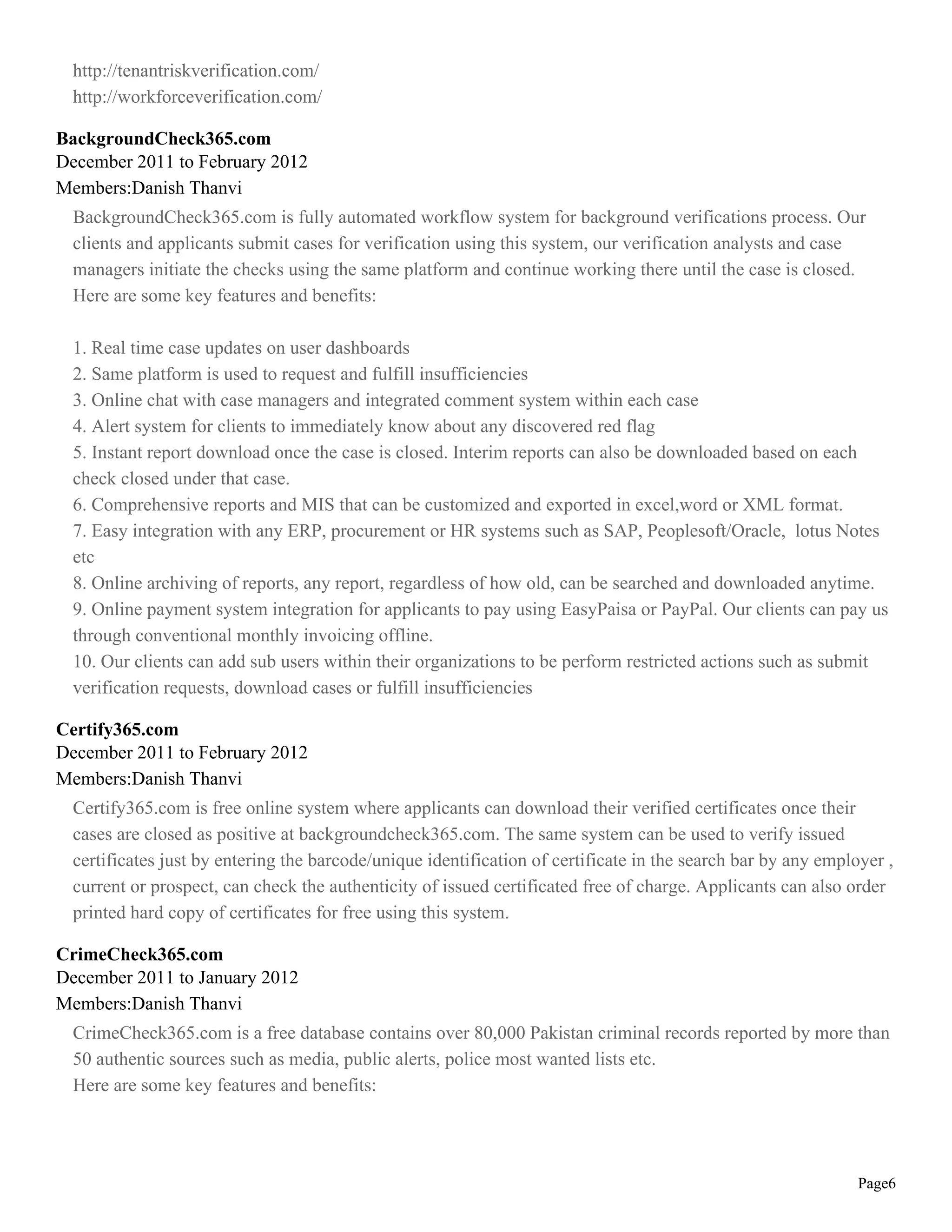 http://tenantriskverification.com/
  http://workforceverification.com/

BackgroundCheck365.com
December 2011 to February 2012
Members:Danish Thanvi
  BackgroundCheck365.com is fully automated workflow system for background verifications process. Our
  clients and applicants submit cases for verification using this system, our verification analysts and case
  managers initiate the checks using the same platform and continue working there until the case is closed.
  Here are some key features and benefits:

  1. Real time case updates on user dashboards
  2. Same platform is used to request and fulfill insufficiencies
  3. Online chat with case managers and integrated comment system within each case
  4. Alert system for clients to immediately know about any discovered red flag
  5. Instant report download once the case is closed. Interim reports can also be downloaded based on each
  check closed under that case.
  6. Comprehensive reports and MIS that can be customized and exported in excel,word or XML format.
  7. Easy integration with any ERP, procurement or HR systems such as SAP, Peoplesoft/Oracle, lotus Notes
  etc
  8. Online archiving of reports, any report, regardless of how old, can be searched and downloaded anytime.
  9. Online payment system integration for applicants to pay using EasyPaisa or PayPal. Our clients can pay us
  through conventional monthly invoicing offline.
  10. Our clients can add sub users within their organizations to be perform restricted actions such as submit
  verification requests, download cases or fulfill insufficiencies

Certify365.com
December 2011 to February 2012
Members:Danish Thanvi
  Certify365.com is free online system where applicants can download their verified certificates once their
  cases are closed as positive at backgroundcheck365.com. The same system can be used to verify issued
  certificates just by entering the barcode/unique identification of certificate in the search bar by any employer ,
  current or prospect, can check the authenticity of issued certificated free of charge. Applicants can also order
  printed hard copy of certificates for free using this system.

CrimeCheck365.com
December 2011 to January 2012
Members:Danish Thanvi
  CrimeCheck365.com is a free database contains over 80,000 Pakistan criminal records reported by more than
  50 authentic sources such as media, public alerts, police most wanted lists etc.
  Here are some key features and benefits:




                                                                                                               Page6
 