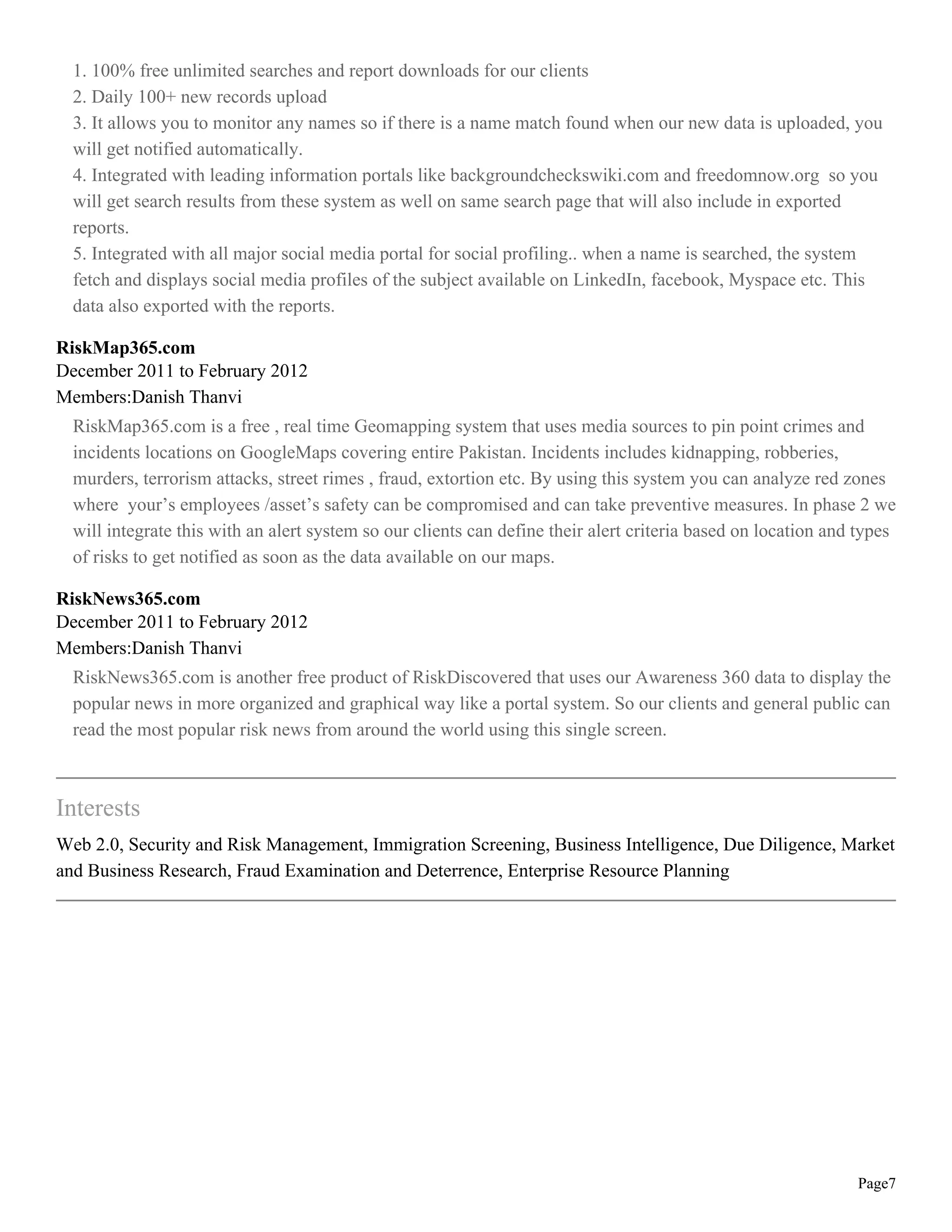 1. 100% free unlimited searches and report downloads for our clients
  2. Daily 100+ new records upload
  3. It allows you to monitor any names so if there is a name match found when our new data is uploaded, you
  will get notified automatically.
  4. Integrated with leading information portals like backgroundcheckswiki.com and freedomnow.org so you
  will get search results from these system as well on same search page that will also include in exported
  reports.
  5. Integrated with all major social media portal for social profiling.. when a name is searched, the system
  fetch and displays social media profiles of the subject available on LinkedIn, facebook, Myspace etc. This
  data also exported with the reports.

RiskMap365.com
December 2011 to February 2012
Members:Danish Thanvi
  RiskMap365.com is a free , real time Geomapping system that uses media sources to pin point crimes and
  incidents locations on GoogleMaps covering entire Pakistan. Incidents includes kidnapping, robberies,
  murders, terrorism attacks, street rimes , fraud, extortion etc. By using this system you can analyze red zones
  where your’s employees /asset’s safety can be compromised and can take preventive measures. In phase 2 we
  will integrate this with an alert system so our clients can define their alert criteria based on location and types
  of risks to get notified as soon as the data available on our maps.

RiskNews365.com
December 2011 to February 2012
Members:Danish Thanvi
  RiskNews365.com is another free product of RiskDiscovered that uses our Awareness 360 data to display the
  popular news in more organized and graphical way like a portal system. So our clients and general public can
  read the most popular risk news from around the world using this single screen.



Interests
Web 2.0, Security and Risk Management, Immigration Screening, Business Intelligence, Due Diligence, Market
and Business Research, Fraud Examination and Deterrence, Enterprise Resource Planning




                                                                                                               Page7
 