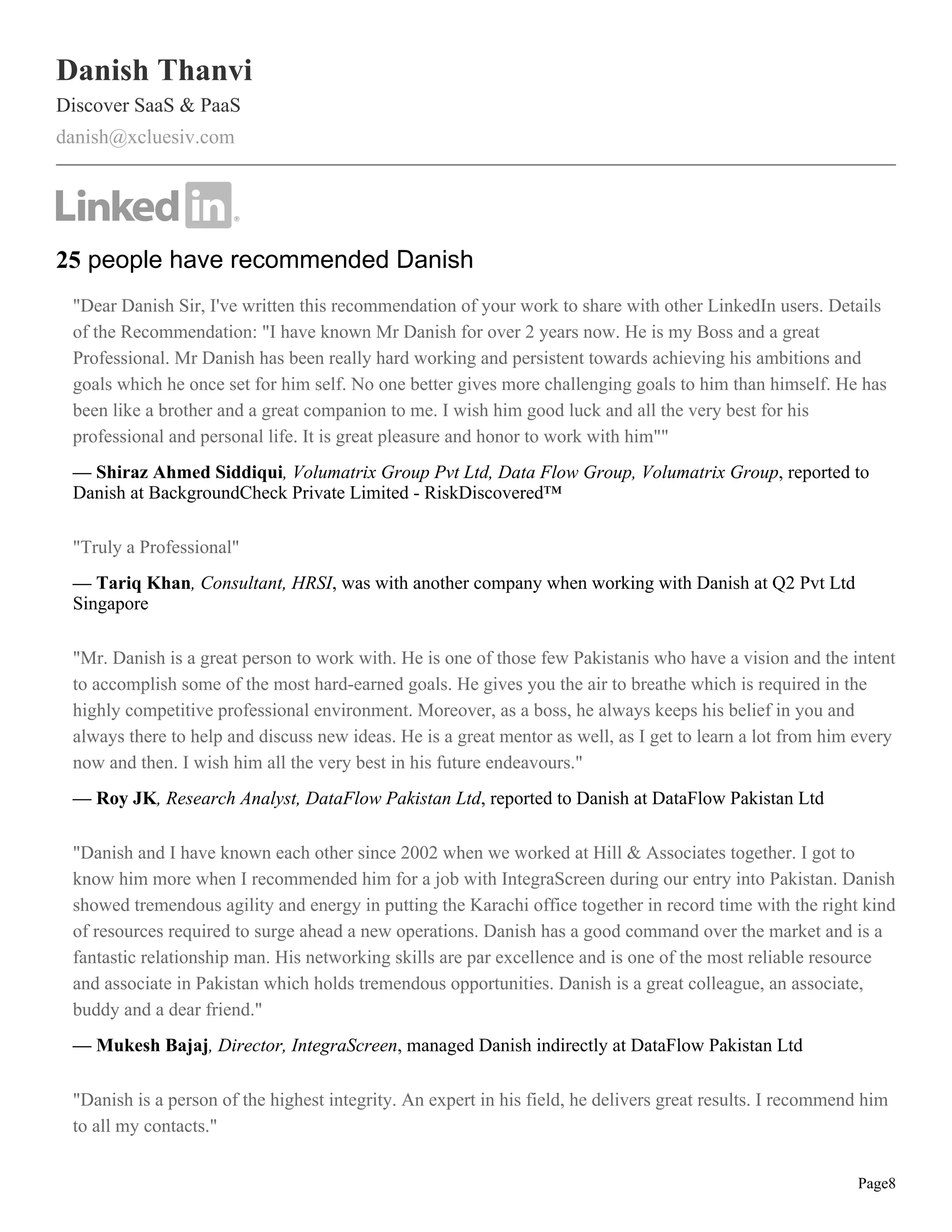 Danish Thanvi
Discover SaaS & PaaS
danish@xcluesiv.com




25 people have recommended Danish
 "Dear Danish Sir, I've written this recommendation of your work to share with other LinkedIn users. Details
 of the Recommendation: "I have known Mr Danish for over 2 years now. He is my Boss and a great
 Professional. Mr Danish has been really hard working and persistent towards achieving his ambitions and
 goals which he once set for him self. No one better gives more challenging goals to him than himself. He has
 been like a brother and a great companion to me. I wish him good luck and all the very best for his
 professional and personal life. It is great pleasure and honor to work with him""
 — Shiraz Ahmed Siddiqui, Volumatrix Group Pvt Ltd, Data Flow Group, Volumatrix Group, reported to
 Danish at BackgroundCheck Private Limited - RiskDiscovered™

 "Truly a Professional"
 — Tariq Khan, Consultant, HRSI, was with another company when working with Danish at Q2 Pvt Ltd
 Singapore

 "Mr. Danish is a great person to work with. He is one of those few Pakistanis who have a vision and the intent
 to accomplish some of the most hard-earned goals. He gives you the air to breathe which is required in the
 highly competitive professional environment. Moreover, as a boss, he always keeps his belief in you and
 always there to help and discuss new ideas. He is a great mentor as well, as I get to learn a lot from him every
 now and then. I wish him all the very best in his future endeavours."
 — Roy JK, Research Analyst, DataFlow Pakistan Ltd, reported to Danish at DataFlow Pakistan Ltd

 "Danish and I have known each other since 2002 when we worked at Hill & Associates together. I got to
 know him more when I recommended him for a job with IntegraScreen during our entry into Pakistan. Danish
 showed tremendous agility and energy in putting the Karachi office together in record time with the right kind
 of resources required to surge ahead a new operations. Danish has a good command over the market and is a
 fantastic relationship man. His networking skills are par excellence and is one of the most reliable resource
 and associate in Pakistan which holds tremendous opportunities. Danish is a great colleague, an associate,
 buddy and a dear friend."
 — Mukesh Bajaj, Director, IntegraScreen, managed Danish indirectly at DataFlow Pakistan Ltd

 "Danish is a person of the highest integrity. An expert in his field, he delivers great results. I recommend him
 to all my contacts."


                                                                                                            Page8
 