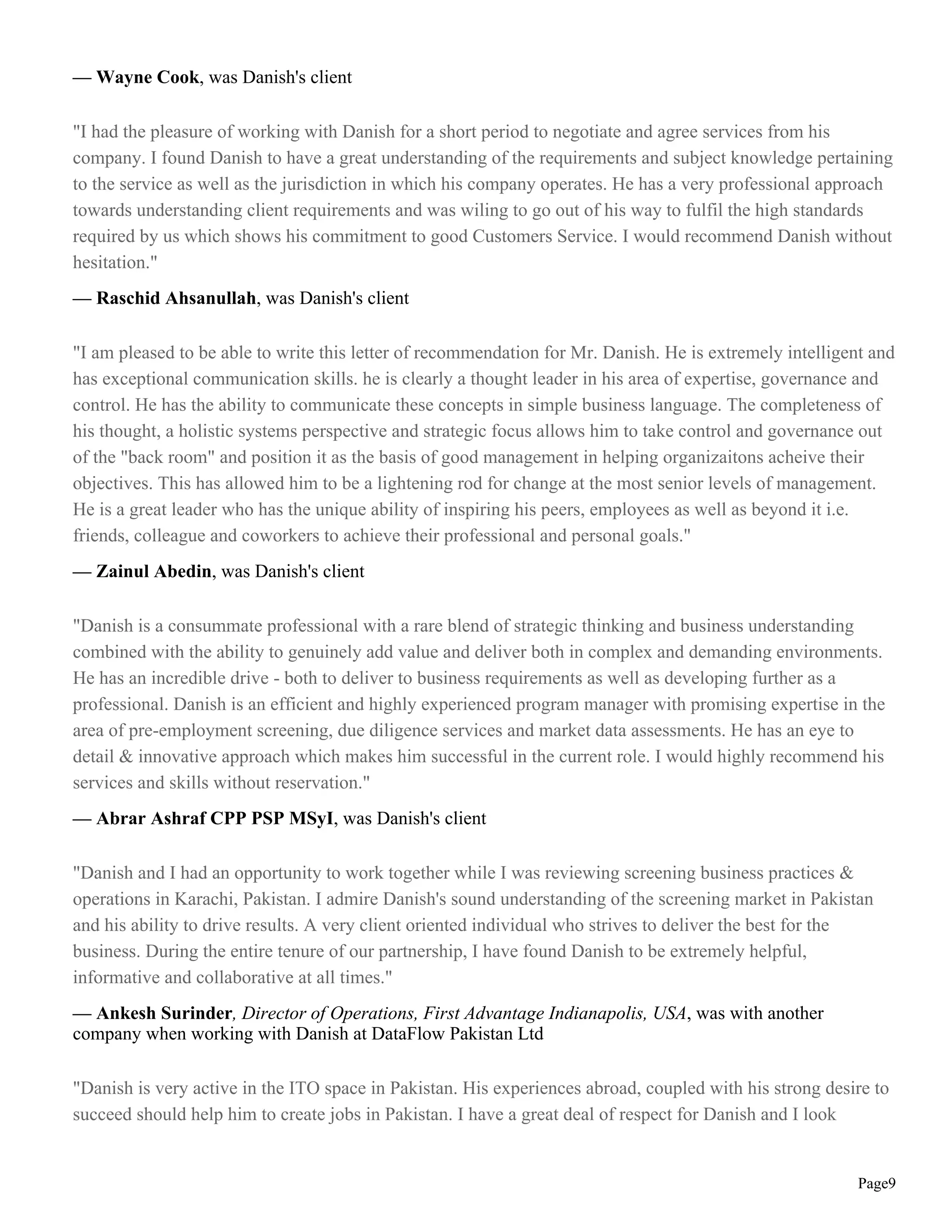 — Wayne Cook, was Danish's client

"I had the pleasure of working with Danish for a short period to negotiate and agree services from his
company. I found Danish to have a great understanding of the requirements and subject knowledge pertaining
to the service as well as the jurisdiction in which his company operates. He has a very professional approach
towards understanding client requirements and was wiling to go out of his way to fulfil the high standards
required by us which shows his commitment to good Customers Service. I would recommend Danish without
hesitation."
— Raschid Ahsanullah, was Danish's client

"I am pleased to be able to write this letter of recommendation for Mr. Danish. He is extremely intelligent and
has exceptional communication skills. he is clearly a thought leader in his area of expertise, governance and
control. He has the ability to communicate these concepts in simple business language. The completeness of
his thought, a holistic systems perspective and strategic focus allows him to take control and governance out
of the "back room" and position it as the basis of good management in helping organizaitons acheive their
objectives. This has allowed him to be a lightening rod for change at the most senior levels of management.
He is a great leader who has the unique ability of inspiring his peers, employees as well as beyond it i.e.
friends, colleague and coworkers to achieve their professional and personal goals."
— Zainul Abedin, was Danish's client

"Danish is a consummate professional with a rare blend of strategic thinking and business understanding
combined with the ability to genuinely add value and deliver both in complex and demanding environments.
He has an incredible drive - both to deliver to business requirements as well as developing further as a
professional. Danish is an efficient and highly experienced program manager with promising expertise in the
area of pre-employment screening, due diligence services and market data assessments. He has an eye to
detail & innovative approach which makes him successful in the current role. I would highly recommend his
services and skills without reservation."
— Abrar Ashraf CPP PSP MSyI, was Danish's client

"Danish and I had an opportunity to work together while I was reviewing screening business practices &
operations in Karachi, Pakistan. I admire Danish's sound understanding of the screening market in Pakistan
and his ability to drive results. A very client oriented individual who strives to deliver the best for the
business. During the entire tenure of our partnership, I have found Danish to be extremely helpful,
informative and collaborative at all times."
— Ankesh Surinder, Director of Operations, First Advantage Indianapolis, USA, was with another
company when working with Danish at DataFlow Pakistan Ltd

"Danish is very active in the ITO space in Pakistan. His experiences abroad, coupled with his strong desire to
succeed should help him to create jobs in Pakistan. I have a great deal of respect for Danish and I look


                                                                                                          Page9
 