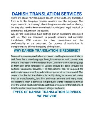 DANISH TRANSLATION SERVICES
There are about 7139 languages spoken in the world. Any translation
from or to this language requires mastery over the language. The
experts need to be thorough about the grammar rules and vocabulary,
but they also need to know some basic knowledge of legal, medical, or
commercial industries in the country.
We, at PEC translations, have certified Danish translators associated
with us. They are renowned to provide accurate and authentic
translations. PEC assures the client convenience and the
confidentiality of the document. Our process of translations is
transparent and affirms the quality of the project.
WHY DANISH TRANSLATION IS REQUIRED?
Translations are required when someone is willing to communicate to
and from the source language through a written or oral content. Any
content that needs to be rendered from Danish to any other language
or from any other language to Danish, should be done through the
certified translation services. The translations can be required for
various documents such as educational, personal, or commercial. The
demand for Danish translations is rapidly rising in various industries
Such as manufacturing, law, film and entertainment, and many more.
For instance, when a domestic film producer wants to release a film all
over the world, he/she demands subtitling or voice-over translations. It
lets the audio-visual content reach a larger audience.
TYPES OF DANISH TRANSLATION SERVICES
WE PROVIDE
 