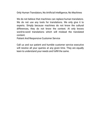 ​ Only Human Translators, No Artificial Intelligence, No Machines
We do not believe that machines can replace human translators.
We do not use any tools for translations. We only give it to
experts. Simply because machines do not know the cultural
differences, they do not know the context. AI only knows
word-to-word translations which will mislead the translated
content.
​ Patient And Responsive Customer Service
Call us and our patient and humble customer service executive
will resolve all your queries at any given time. They are equally
keen to understand your needs and fulfill the same.
 